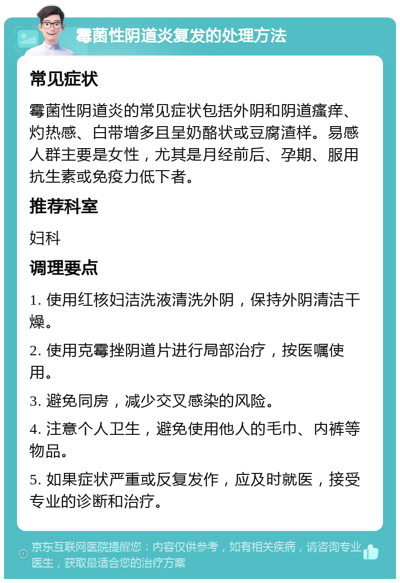 霉菌性阴道炎复发的处理方法 常见症状 霉菌性阴道炎的常见症状包括外阴和阴道瘙痒、灼热感、白带增多且呈奶酪状或豆腐渣样。易感人群主要是女性，尤其是月经前后、孕期、服用抗生素或免疫力低下者。 推荐科室 妇科 调理要点 1. 使用红核妇洁洗液清洗外阴，保持外阴清洁干燥。 2. 使用克霉挫阴道片进行局部治疗，按医嘱使用。 3. 避免同房，减少交叉感染的风险。 4. 注意个人卫生，避免使用他人的毛巾、内裤等物品。 5. 如果症状严重或反复发作，应及时就医，接受专业的诊断和治疗。