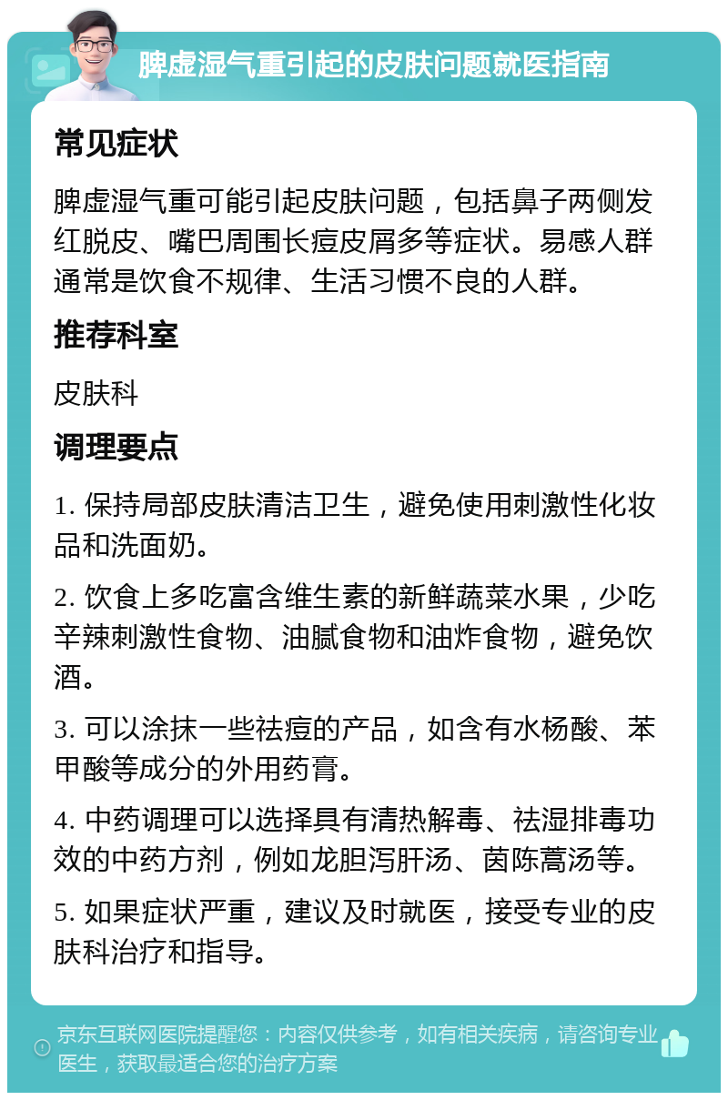 脾虚湿气重引起的皮肤问题就医指南 常见症状 脾虚湿气重可能引起皮肤问题，包括鼻子两侧发红脱皮、嘴巴周围长痘皮屑多等症状。易感人群通常是饮食不规律、生活习惯不良的人群。 推荐科室 皮肤科 调理要点 1. 保持局部皮肤清洁卫生，避免使用刺激性化妆品和洗面奶。 2. 饮食上多吃富含维生素的新鲜蔬菜水果，少吃辛辣刺激性食物、油腻食物和油炸食物，避免饮酒。 3. 可以涂抹一些祛痘的产品，如含有水杨酸、苯甲酸等成分的外用药膏。 4. 中药调理可以选择具有清热解毒、祛湿排毒功效的中药方剂，例如龙胆泻肝汤、茵陈蒿汤等。 5. 如果症状严重，建议及时就医，接受专业的皮肤科治疗和指导。