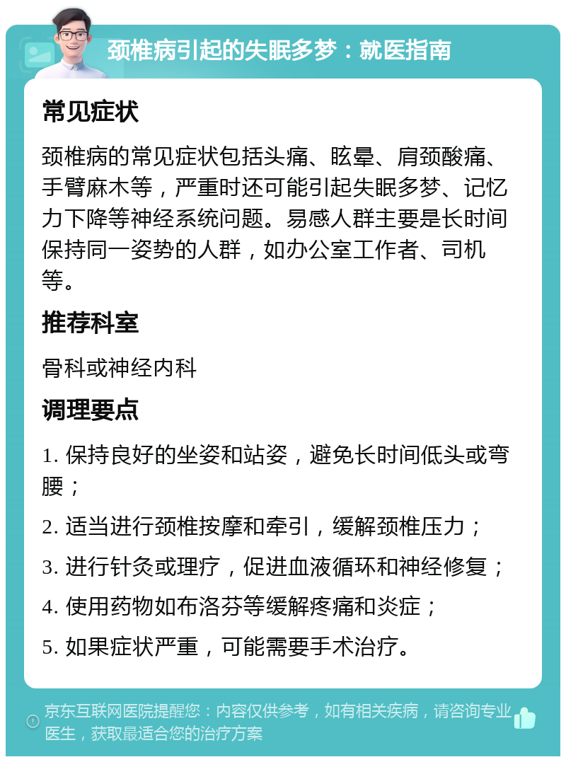 颈椎病引起的失眠多梦：就医指南 常见症状 颈椎病的常见症状包括头痛、眩晕、肩颈酸痛、手臂麻木等，严重时还可能引起失眠多梦、记忆力下降等神经系统问题。易感人群主要是长时间保持同一姿势的人群，如办公室工作者、司机等。 推荐科室 骨科或神经内科 调理要点 1. 保持良好的坐姿和站姿，避免长时间低头或弯腰； 2. 适当进行颈椎按摩和牵引，缓解颈椎压力； 3. 进行针灸或理疗，促进血液循环和神经修复； 4. 使用药物如布洛芬等缓解疼痛和炎症； 5. 如果症状严重，可能需要手术治疗。