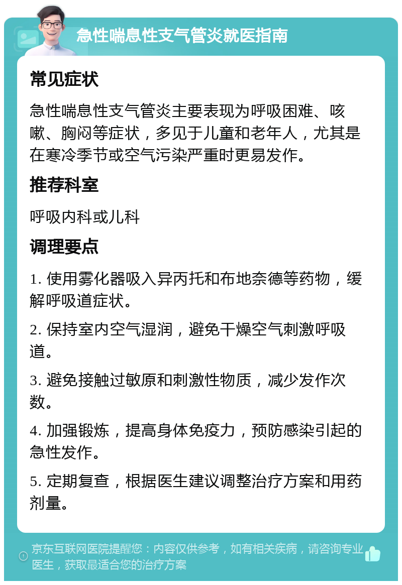 急性喘息性支气管炎就医指南 常见症状 急性喘息性支气管炎主要表现为呼吸困难、咳嗽、胸闷等症状，多见于儿童和老年人，尤其是在寒冷季节或空气污染严重时更易发作。 推荐科室 呼吸内科或儿科 调理要点 1. 使用雾化器吸入异丙托和布地奈德等药物，缓解呼吸道症状。 2. 保持室内空气湿润，避免干燥空气刺激呼吸道。 3. 避免接触过敏原和刺激性物质，减少发作次数。 4. 加强锻炼，提高身体免疫力，预防感染引起的急性发作。 5. 定期复查，根据医生建议调整治疗方案和用药剂量。