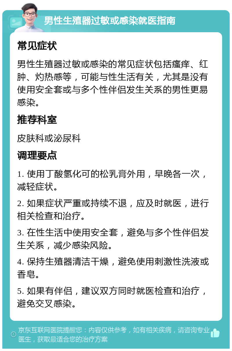 男性生殖器过敏或感染就医指南 常见症状 男性生殖器过敏或感染的常见症状包括瘙痒、红肿、灼热感等，可能与性生活有关，尤其是没有使用安全套或与多个性伴侣发生关系的男性更易感染。 推荐科室 皮肤科或泌尿科 调理要点 1. 使用丁酸氢化可的松乳膏外用，早晚各一次，减轻症状。 2. 如果症状严重或持续不退，应及时就医，进行相关检查和治疗。 3. 在性生活中使用安全套，避免与多个性伴侣发生关系，减少感染风险。 4. 保持生殖器清洁干燥，避免使用刺激性洗液或香皂。 5. 如果有伴侣，建议双方同时就医检查和治疗，避免交叉感染。