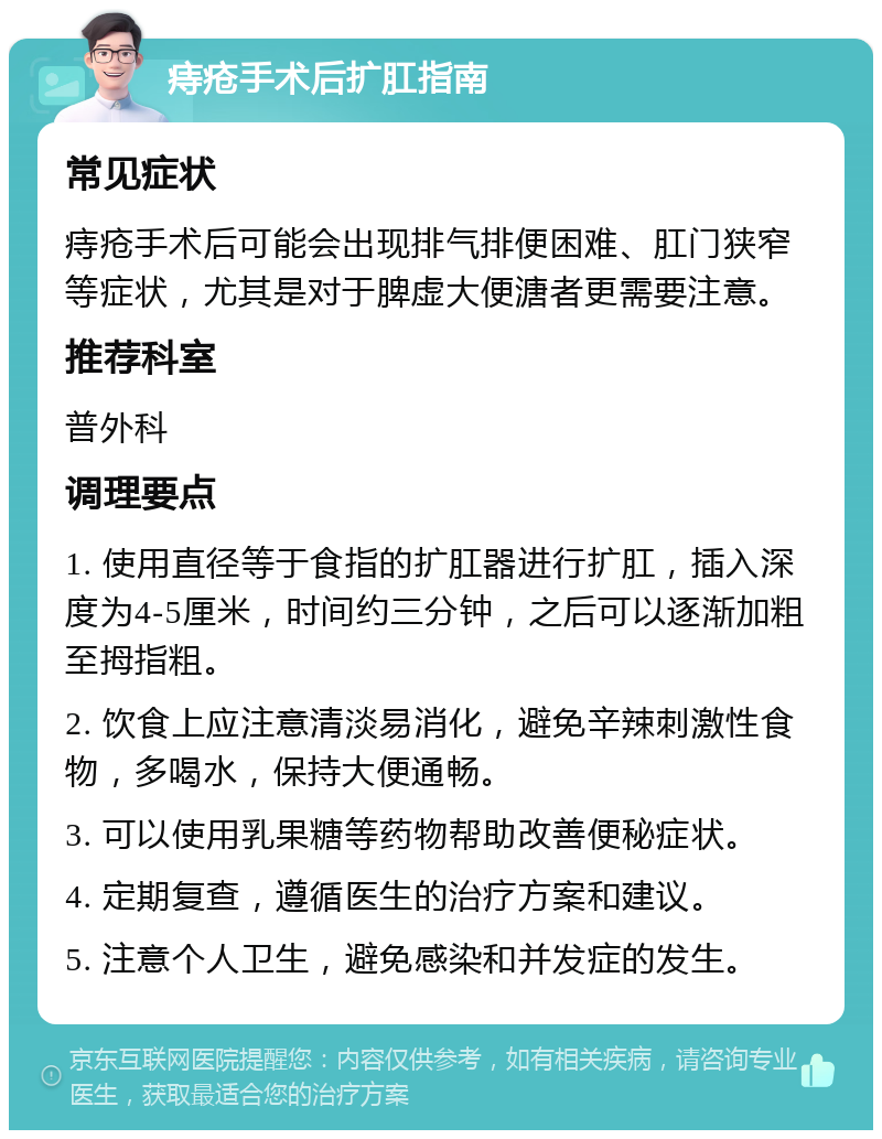 痔疮手术后扩肛指南 常见症状 痔疮手术后可能会出现排气排便困难、肛门狭窄等症状，尤其是对于脾虚大便溏者更需要注意。 推荐科室 普外科 调理要点 1. 使用直径等于食指的扩肛器进行扩肛，插入深度为4-5厘米，时间约三分钟，之后可以逐渐加粗至拇指粗。 2. 饮食上应注意清淡易消化，避免辛辣刺激性食物，多喝水，保持大便通畅。 3. 可以使用乳果糖等药物帮助改善便秘症状。 4. 定期复查，遵循医生的治疗方案和建议。 5. 注意个人卫生，避免感染和并发症的发生。