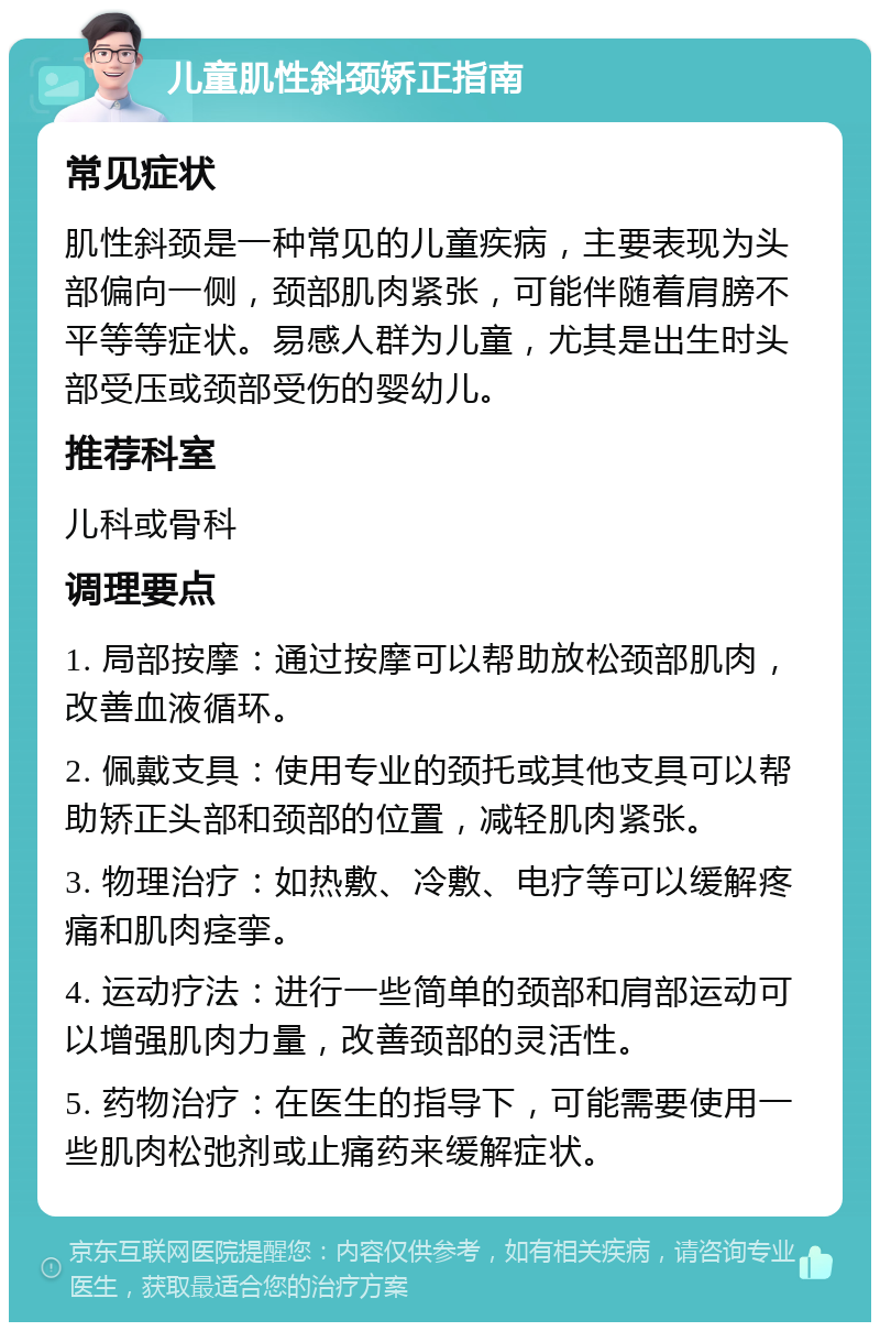 儿童肌性斜颈矫正指南 常见症状 肌性斜颈是一种常见的儿童疾病，主要表现为头部偏向一侧，颈部肌肉紧张，可能伴随着肩膀不平等等症状。易感人群为儿童，尤其是出生时头部受压或颈部受伤的婴幼儿。 推荐科室 儿科或骨科 调理要点 1. 局部按摩：通过按摩可以帮助放松颈部肌肉，改善血液循环。 2. 佩戴支具：使用专业的颈托或其他支具可以帮助矫正头部和颈部的位置，减轻肌肉紧张。 3. 物理治疗：如热敷、冷敷、电疗等可以缓解疼痛和肌肉痉挛。 4. 运动疗法：进行一些简单的颈部和肩部运动可以增强肌肉力量，改善颈部的灵活性。 5. 药物治疗：在医生的指导下，可能需要使用一些肌肉松弛剂或止痛药来缓解症状。