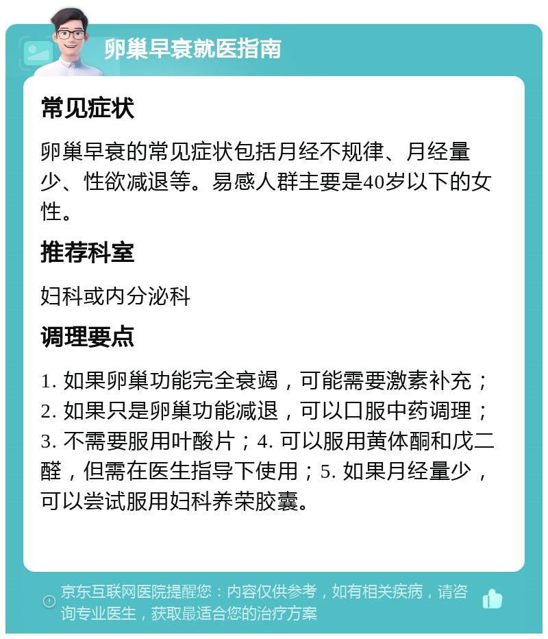 卵巢早衰就医指南 常见症状 卵巢早衰的常见症状包括月经不规律、月经量少、性欲减退等。易感人群主要是40岁以下的女性。 推荐科室 妇科或内分泌科 调理要点 1. 如果卵巢功能完全衰竭，可能需要激素补充；2. 如果只是卵巢功能减退，可以口服中药调理；3. 不需要服用叶酸片；4. 可以服用黄体酮和戊二醛，但需在医生指导下使用；5. 如果月经量少，可以尝试服用妇科养荣胶囊。