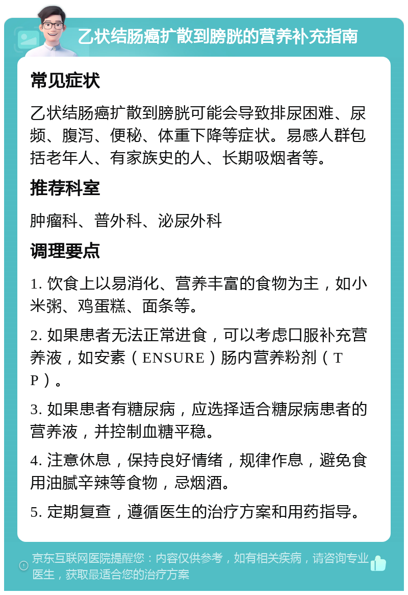 乙状结肠癌扩散到膀胱的营养补充指南 常见症状 乙状结肠癌扩散到膀胱可能会导致排尿困难、尿频、腹泻、便秘、体重下降等症状。易感人群包括老年人、有家族史的人、长期吸烟者等。 推荐科室 肿瘤科、普外科、泌尿外科 调理要点 1. 饮食上以易消化、营养丰富的食物为主，如小米粥、鸡蛋糕、面条等。 2. 如果患者无法正常进食，可以考虑口服补充营养液，如安素（ENSURE）肠内营养粉剂（TP）。 3. 如果患者有糖尿病，应选择适合糖尿病患者的营养液，并控制血糖平稳。 4. 注意休息，保持良好情绪，规律作息，避免食用油腻辛辣等食物，忌烟酒。 5. 定期复查，遵循医生的治疗方案和用药指导。