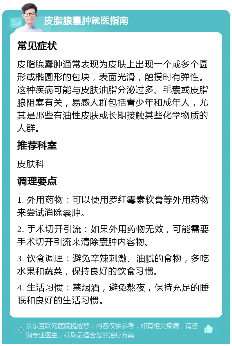 皮脂腺囊肿就医指南 常见症状 皮脂腺囊肿通常表现为皮肤上出现一个或多个圆形或椭圆形的包块，表面光滑，触摸时有弹性。这种疾病可能与皮肤油脂分泌过多、毛囊或皮脂腺阻塞有关，易感人群包括青少年和成年人，尤其是那些有油性皮肤或长期接触某些化学物质的人群。 推荐科室 皮肤科 调理要点 1. 外用药物：可以使用罗红霉素软膏等外用药物来尝试消除囊肿。 2. 手术切开引流：如果外用药物无效，可能需要手术切开引流来清除囊肿内容物。 3. 饮食调理：避免辛辣刺激、油腻的食物，多吃水果和蔬菜，保持良好的饮食习惯。 4. 生活习惯：禁烟酒，避免熬夜，保持充足的睡眠和良好的生活习惯。