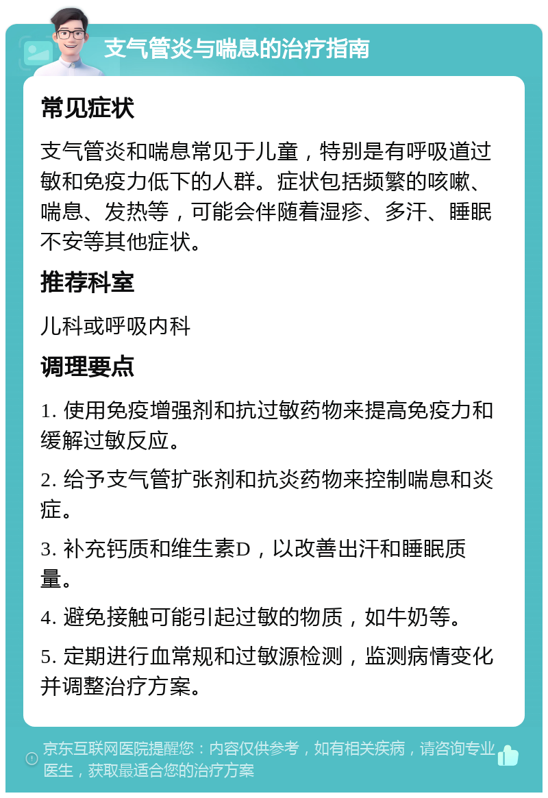 支气管炎与喘息的治疗指南 常见症状 支气管炎和喘息常见于儿童，特别是有呼吸道过敏和免疫力低下的人群。症状包括频繁的咳嗽、喘息、发热等，可能会伴随着湿疹、多汗、睡眠不安等其他症状。 推荐科室 儿科或呼吸内科 调理要点 1. 使用免疫增强剂和抗过敏药物来提高免疫力和缓解过敏反应。 2. 给予支气管扩张剂和抗炎药物来控制喘息和炎症。 3. 补充钙质和维生素D，以改善出汗和睡眠质量。 4. 避免接触可能引起过敏的物质，如牛奶等。 5. 定期进行血常规和过敏源检测，监测病情变化并调整治疗方案。