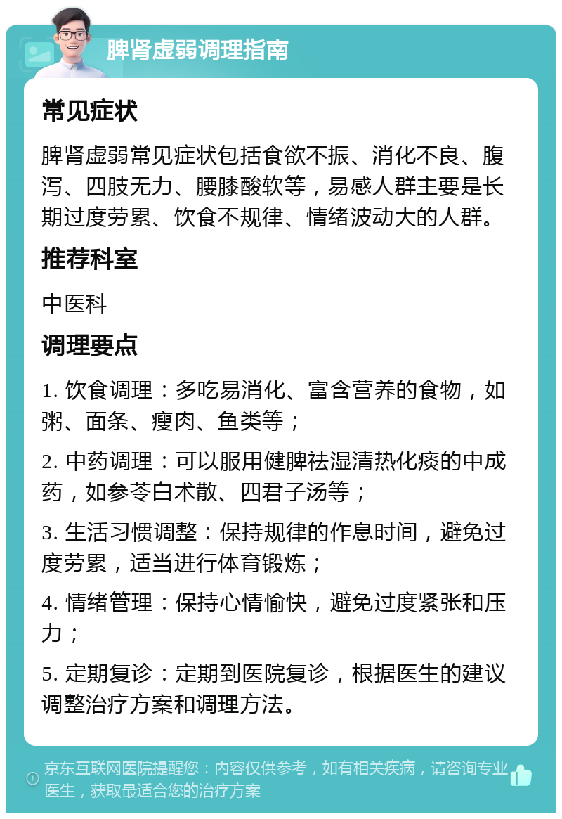 脾肾虚弱调理指南 常见症状 脾肾虚弱常见症状包括食欲不振、消化不良、腹泻、四肢无力、腰膝酸软等，易感人群主要是长期过度劳累、饮食不规律、情绪波动大的人群。 推荐科室 中医科 调理要点 1. 饮食调理：多吃易消化、富含营养的食物，如粥、面条、瘦肉、鱼类等； 2. 中药调理：可以服用健脾祛湿清热化痰的中成药，如参苓白术散、四君子汤等； 3. 生活习惯调整：保持规律的作息时间，避免过度劳累，适当进行体育锻炼； 4. 情绪管理：保持心情愉快，避免过度紧张和压力； 5. 定期复诊：定期到医院复诊，根据医生的建议调整治疗方案和调理方法。