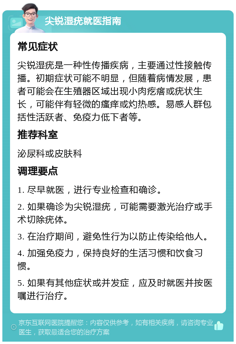 尖锐湿疣就医指南 常见症状 尖锐湿疣是一种性传播疾病，主要通过性接触传播。初期症状可能不明显，但随着病情发展，患者可能会在生殖器区域出现小肉疙瘩或疣状生长，可能伴有轻微的瘙痒或灼热感。易感人群包括性活跃者、免疫力低下者等。 推荐科室 泌尿科或皮肤科 调理要点 1. 尽早就医，进行专业检查和确诊。 2. 如果确诊为尖锐湿疣，可能需要激光治疗或手术切除疣体。 3. 在治疗期间，避免性行为以防止传染给他人。 4. 加强免疫力，保持良好的生活习惯和饮食习惯。 5. 如果有其他症状或并发症，应及时就医并按医嘱进行治疗。