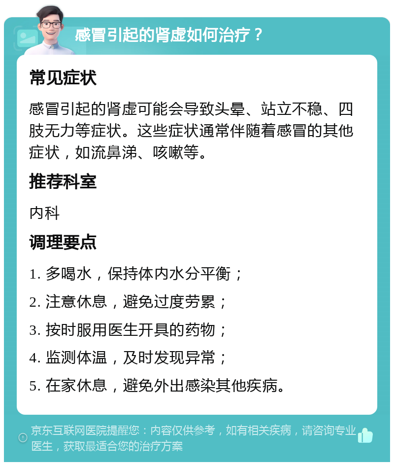 感冒引起的肾虚如何治疗？ 常见症状 感冒引起的肾虚可能会导致头晕、站立不稳、四肢无力等症状。这些症状通常伴随着感冒的其他症状，如流鼻涕、咳嗽等。 推荐科室 内科 调理要点 1. 多喝水，保持体内水分平衡； 2. 注意休息，避免过度劳累； 3. 按时服用医生开具的药物； 4. 监测体温，及时发现异常； 5. 在家休息，避免外出感染其他疾病。