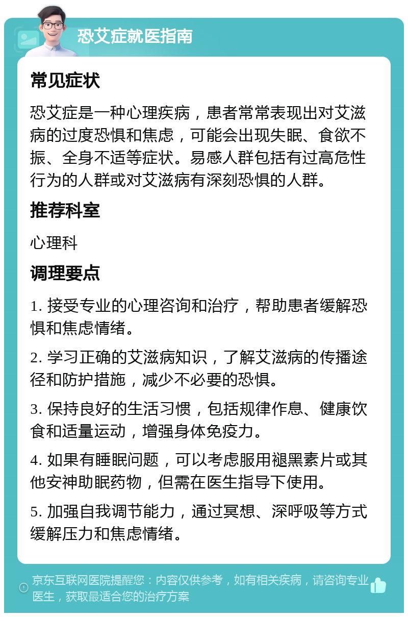 恐艾症就医指南 常见症状 恐艾症是一种心理疾病，患者常常表现出对艾滋病的过度恐惧和焦虑，可能会出现失眠、食欲不振、全身不适等症状。易感人群包括有过高危性行为的人群或对艾滋病有深刻恐惧的人群。 推荐科室 心理科 调理要点 1. 接受专业的心理咨询和治疗，帮助患者缓解恐惧和焦虑情绪。 2. 学习正确的艾滋病知识，了解艾滋病的传播途径和防护措施，减少不必要的恐惧。 3. 保持良好的生活习惯，包括规律作息、健康饮食和适量运动，增强身体免疫力。 4. 如果有睡眠问题，可以考虑服用褪黑素片或其他安神助眠药物，但需在医生指导下使用。 5. 加强自我调节能力，通过冥想、深呼吸等方式缓解压力和焦虑情绪。