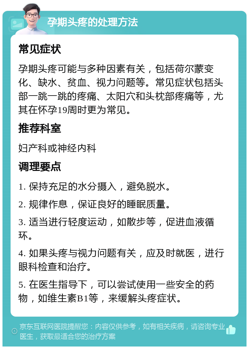 孕期头疼的处理方法 常见症状 孕期头疼可能与多种因素有关，包括荷尔蒙变化、缺水、贫血、视力问题等。常见症状包括头部一跳一跳的疼痛、太阳穴和头枕部疼痛等，尤其在怀孕19周时更为常见。 推荐科室 妇产科或神经内科 调理要点 1. 保持充足的水分摄入，避免脱水。 2. 规律作息，保证良好的睡眠质量。 3. 适当进行轻度运动，如散步等，促进血液循环。 4. 如果头疼与视力问题有关，应及时就医，进行眼科检查和治疗。 5. 在医生指导下，可以尝试使用一些安全的药物，如维生素B1等，来缓解头疼症状。