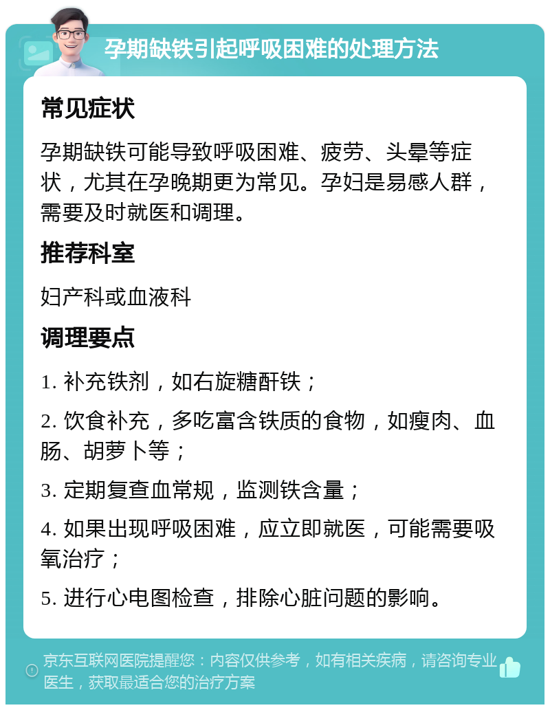 孕期缺铁引起呼吸困难的处理方法 常见症状 孕期缺铁可能导致呼吸困难、疲劳、头晕等症状，尤其在孕晚期更为常见。孕妇是易感人群，需要及时就医和调理。 推荐科室 妇产科或血液科 调理要点 1. 补充铁剂，如右旋糖酐铁； 2. 饮食补充，多吃富含铁质的食物，如瘦肉、血肠、胡萝卜等； 3. 定期复查血常规，监测铁含量； 4. 如果出现呼吸困难，应立即就医，可能需要吸氧治疗； 5. 进行心电图检查，排除心脏问题的影响。