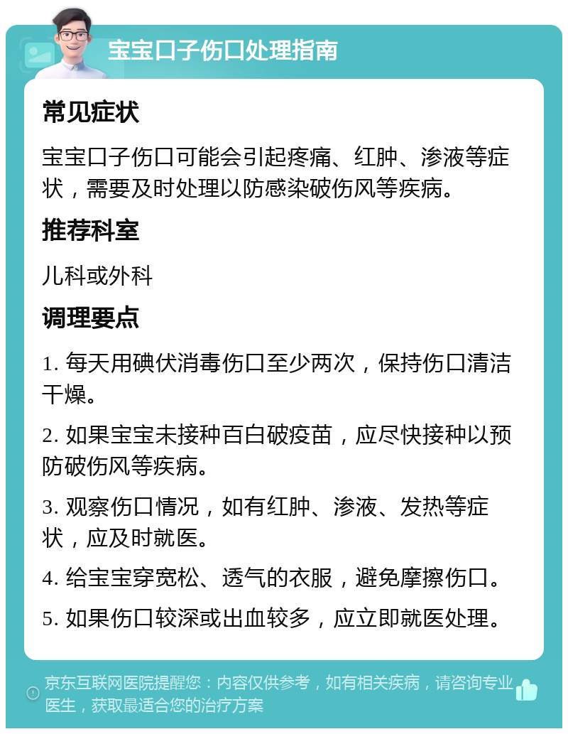 宝宝口子伤口处理指南 常见症状 宝宝口子伤口可能会引起疼痛、红肿、渗液等症状，需要及时处理以防感染破伤风等疾病。 推荐科室 儿科或外科 调理要点 1. 每天用碘伏消毒伤口至少两次，保持伤口清洁干燥。 2. 如果宝宝未接种百白破疫苗，应尽快接种以预防破伤风等疾病。 3. 观察伤口情况，如有红肿、渗液、发热等症状，应及时就医。 4. 给宝宝穿宽松、透气的衣服，避免摩擦伤口。 5. 如果伤口较深或出血较多，应立即就医处理。