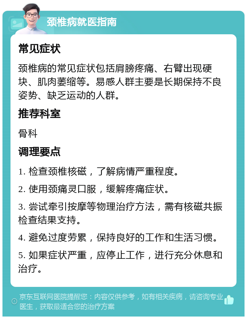 颈椎病就医指南 常见症状 颈椎病的常见症状包括肩膀疼痛、右臂出现硬块、肌肉萎缩等。易感人群主要是长期保持不良姿势、缺乏运动的人群。 推荐科室 骨科 调理要点 1. 检查颈椎核磁，了解病情严重程度。 2. 使用颈痛灵口服，缓解疼痛症状。 3. 尝试牵引按摩等物理治疗方法，需有核磁共振检查结果支持。 4. 避免过度劳累，保持良好的工作和生活习惯。 5. 如果症状严重，应停止工作，进行充分休息和治疗。