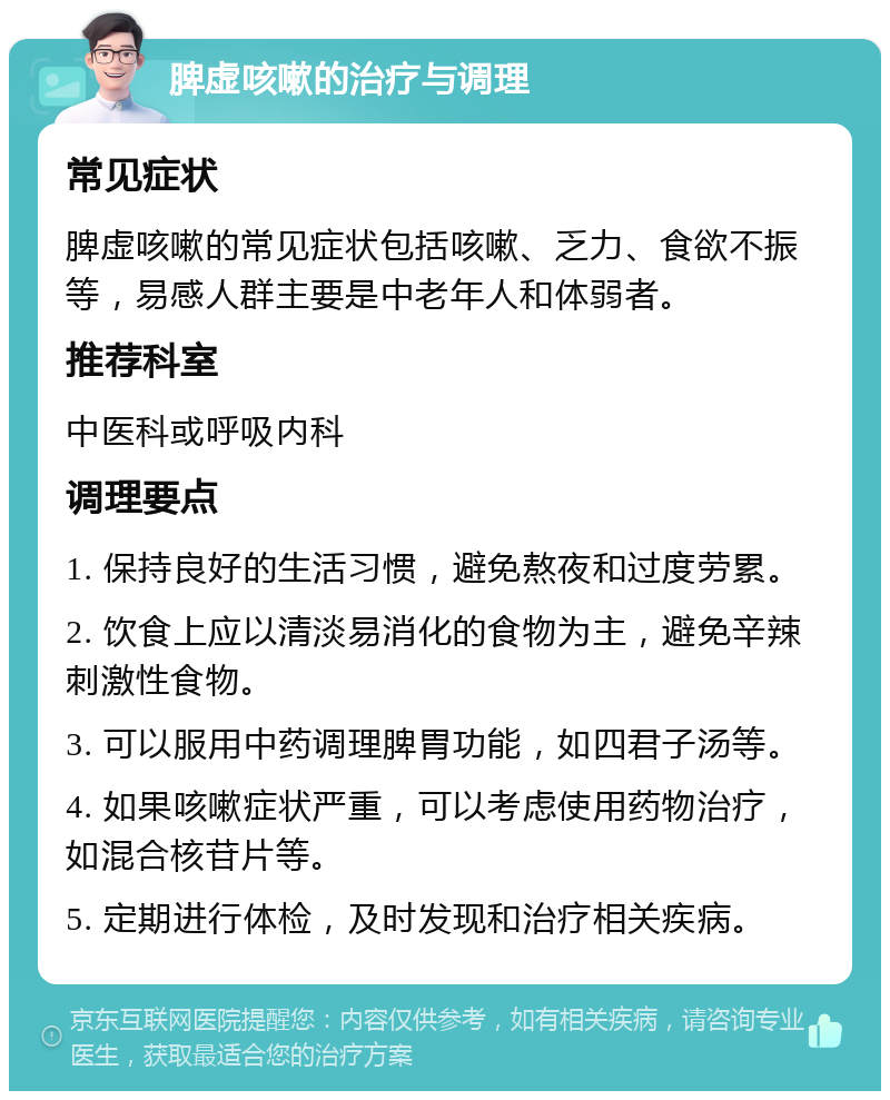 脾虚咳嗽的治疗与调理 常见症状 脾虚咳嗽的常见症状包括咳嗽、乏力、食欲不振等，易感人群主要是中老年人和体弱者。 推荐科室 中医科或呼吸内科 调理要点 1. 保持良好的生活习惯，避免熬夜和过度劳累。 2. 饮食上应以清淡易消化的食物为主，避免辛辣刺激性食物。 3. 可以服用中药调理脾胃功能，如四君子汤等。 4. 如果咳嗽症状严重，可以考虑使用药物治疗，如混合核苷片等。 5. 定期进行体检，及时发现和治疗相关疾病。