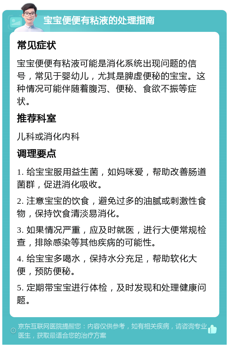 宝宝便便有粘液的处理指南 常见症状 宝宝便便有粘液可能是消化系统出现问题的信号，常见于婴幼儿，尤其是脾虚便秘的宝宝。这种情况可能伴随着腹泻、便秘、食欲不振等症状。 推荐科室 儿科或消化内科 调理要点 1. 给宝宝服用益生菌，如妈咪爱，帮助改善肠道菌群，促进消化吸收。 2. 注意宝宝的饮食，避免过多的油腻或刺激性食物，保持饮食清淡易消化。 3. 如果情况严重，应及时就医，进行大便常规检查，排除感染等其他疾病的可能性。 4. 给宝宝多喝水，保持水分充足，帮助软化大便，预防便秘。 5. 定期带宝宝进行体检，及时发现和处理健康问题。