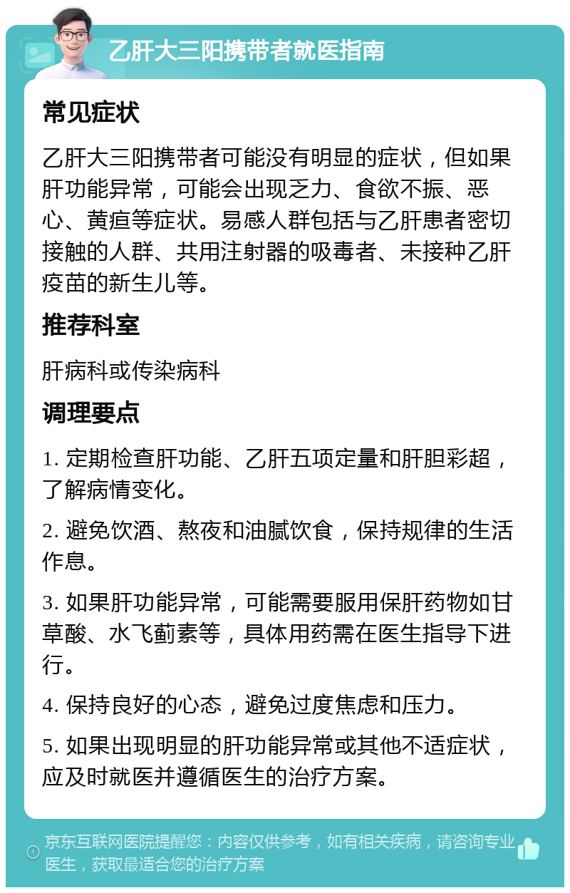 乙肝大三阳携带者就医指南 常见症状 乙肝大三阳携带者可能没有明显的症状，但如果肝功能异常，可能会出现乏力、食欲不振、恶心、黄疸等症状。易感人群包括与乙肝患者密切接触的人群、共用注射器的吸毒者、未接种乙肝疫苗的新生儿等。 推荐科室 肝病科或传染病科 调理要点 1. 定期检查肝功能、乙肝五项定量和肝胆彩超，了解病情变化。 2. 避免饮酒、熬夜和油腻饮食，保持规律的生活作息。 3. 如果肝功能异常，可能需要服用保肝药物如甘草酸、水飞蓟素等，具体用药需在医生指导下进行。 4. 保持良好的心态，避免过度焦虑和压力。 5. 如果出现明显的肝功能异常或其他不适症状，应及时就医并遵循医生的治疗方案。