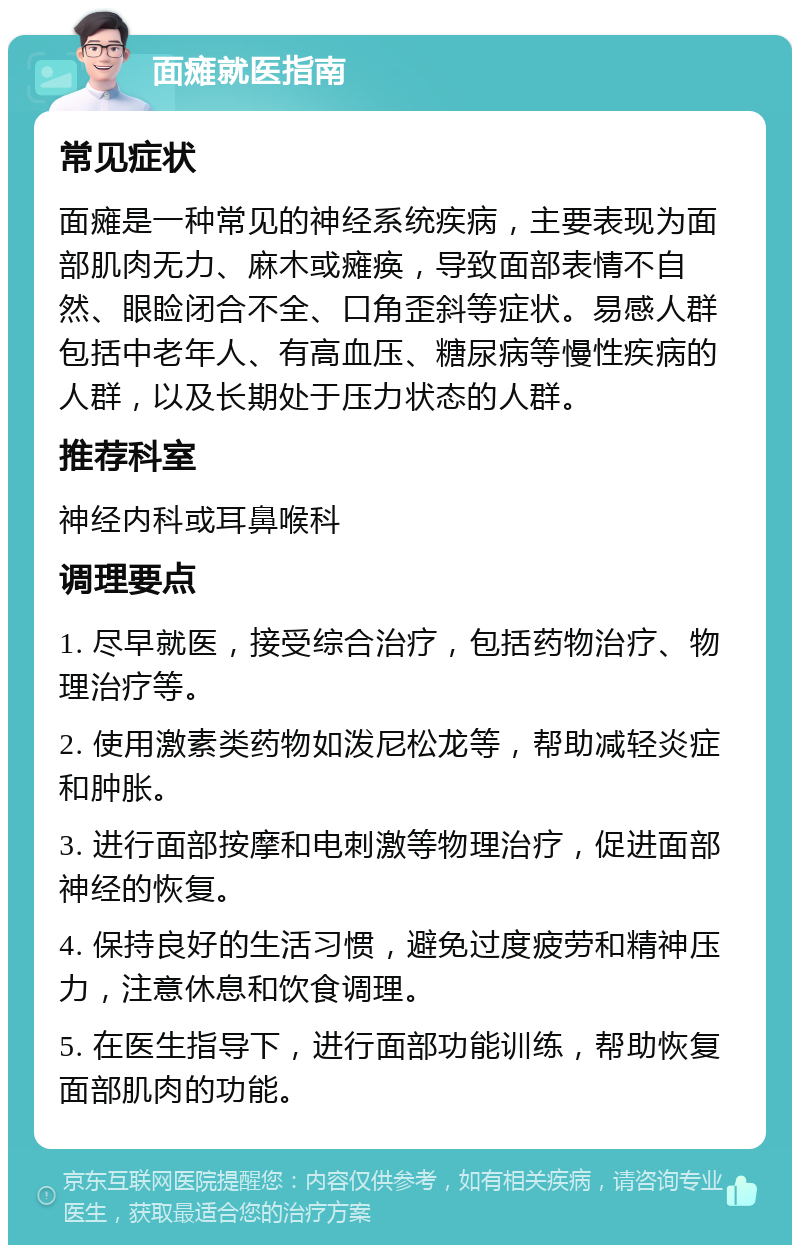 面瘫就医指南 常见症状 面瘫是一种常见的神经系统疾病，主要表现为面部肌肉无力、麻木或瘫痪，导致面部表情不自然、眼睑闭合不全、口角歪斜等症状。易感人群包括中老年人、有高血压、糖尿病等慢性疾病的人群，以及长期处于压力状态的人群。 推荐科室 神经内科或耳鼻喉科 调理要点 1. 尽早就医，接受综合治疗，包括药物治疗、物理治疗等。 2. 使用激素类药物如泼尼松龙等，帮助减轻炎症和肿胀。 3. 进行面部按摩和电刺激等物理治疗，促进面部神经的恢复。 4. 保持良好的生活习惯，避免过度疲劳和精神压力，注意休息和饮食调理。 5. 在医生指导下，进行面部功能训练，帮助恢复面部肌肉的功能。