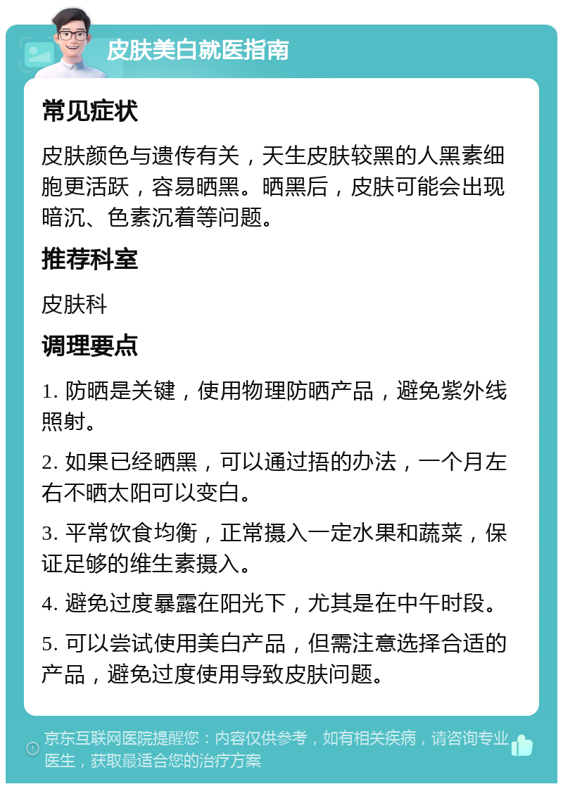 皮肤美白就医指南 常见症状 皮肤颜色与遗传有关，天生皮肤较黑的人黑素细胞更活跃，容易晒黑。晒黑后，皮肤可能会出现暗沉、色素沉着等问题。 推荐科室 皮肤科 调理要点 1. 防晒是关键，使用物理防晒产品，避免紫外线照射。 2. 如果已经晒黑，可以通过捂的办法，一个月左右不晒太阳可以变白。 3. 平常饮食均衡，正常摄入一定水果和蔬菜，保证足够的维生素摄入。 4. 避免过度暴露在阳光下，尤其是在中午时段。 5. 可以尝试使用美白产品，但需注意选择合适的产品，避免过度使用导致皮肤问题。