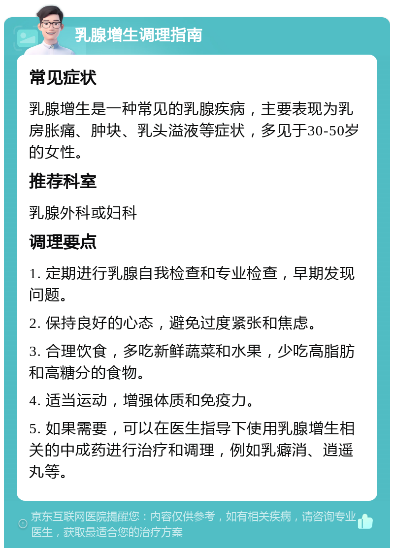 乳腺增生调理指南 常见症状 乳腺增生是一种常见的乳腺疾病，主要表现为乳房胀痛、肿块、乳头溢液等症状，多见于30-50岁的女性。 推荐科室 乳腺外科或妇科 调理要点 1. 定期进行乳腺自我检查和专业检查，早期发现问题。 2. 保持良好的心态，避免过度紧张和焦虑。 3. 合理饮食，多吃新鲜蔬菜和水果，少吃高脂肪和高糖分的食物。 4. 适当运动，增强体质和免疫力。 5. 如果需要，可以在医生指导下使用乳腺增生相关的中成药进行治疗和调理，例如乳癖消、逍遥丸等。