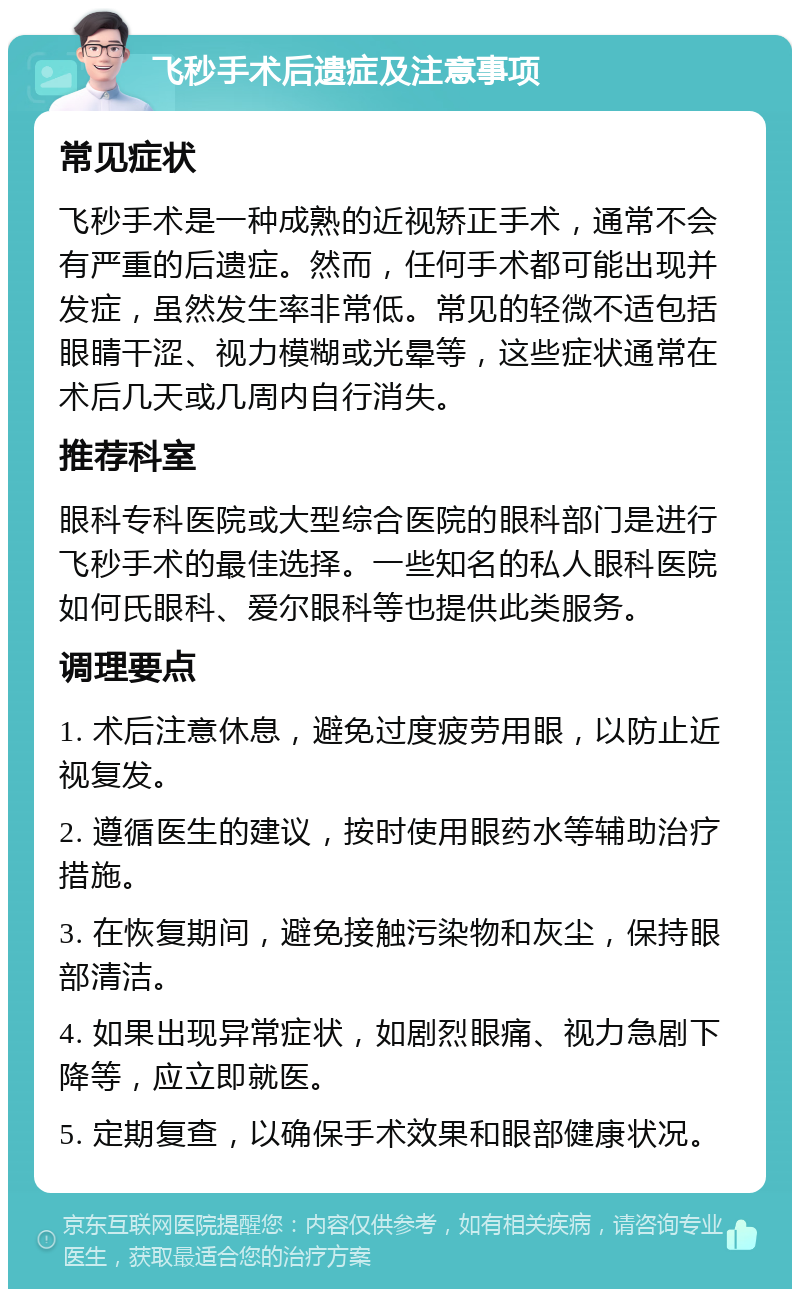 飞秒手术后遗症及注意事项 常见症状 飞秒手术是一种成熟的近视矫正手术，通常不会有严重的后遗症。然而，任何手术都可能出现并发症，虽然发生率非常低。常见的轻微不适包括眼睛干涩、视力模糊或光晕等，这些症状通常在术后几天或几周内自行消失。 推荐科室 眼科专科医院或大型综合医院的眼科部门是进行飞秒手术的最佳选择。一些知名的私人眼科医院如何氏眼科、爱尔眼科等也提供此类服务。 调理要点 1. 术后注意休息，避免过度疲劳用眼，以防止近视复发。 2. 遵循医生的建议，按时使用眼药水等辅助治疗措施。 3. 在恢复期间，避免接触污染物和灰尘，保持眼部清洁。 4. 如果出现异常症状，如剧烈眼痛、视力急剧下降等，应立即就医。 5. 定期复查，以确保手术效果和眼部健康状况。