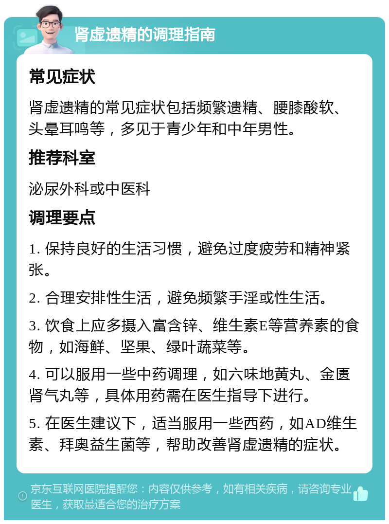 肾虚遗精的调理指南 常见症状 肾虚遗精的常见症状包括频繁遗精、腰膝酸软、头晕耳鸣等，多见于青少年和中年男性。 推荐科室 泌尿外科或中医科 调理要点 1. 保持良好的生活习惯，避免过度疲劳和精神紧张。 2. 合理安排性生活，避免频繁手淫或性生活。 3. 饮食上应多摄入富含锌、维生素E等营养素的食物，如海鲜、坚果、绿叶蔬菜等。 4. 可以服用一些中药调理，如六味地黄丸、金匮肾气丸等，具体用药需在医生指导下进行。 5. 在医生建议下，适当服用一些西药，如AD维生素、拜奥益生菌等，帮助改善肾虚遗精的症状。