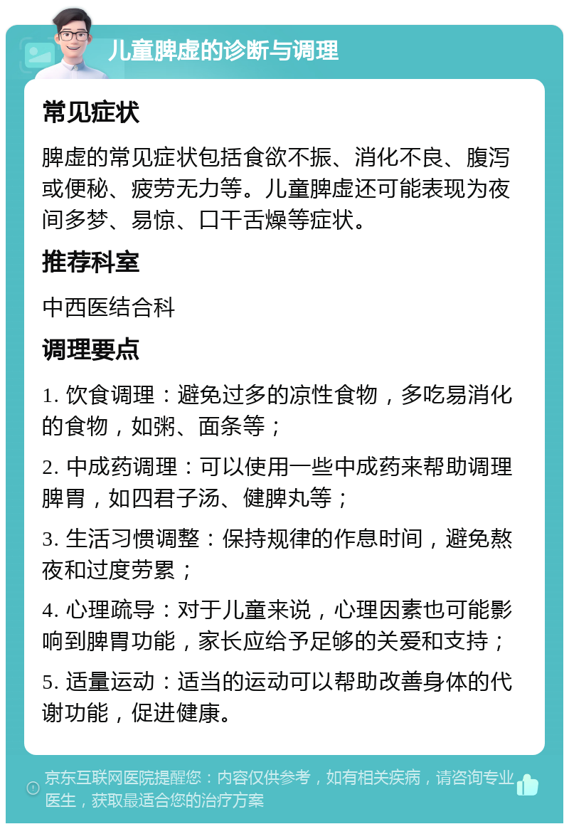 儿童脾虚的诊断与调理 常见症状 脾虚的常见症状包括食欲不振、消化不良、腹泻或便秘、疲劳无力等。儿童脾虚还可能表现为夜间多梦、易惊、口干舌燥等症状。 推荐科室 中西医结合科 调理要点 1. 饮食调理：避免过多的凉性食物，多吃易消化的食物，如粥、面条等； 2. 中成药调理：可以使用一些中成药来帮助调理脾胃，如四君子汤、健脾丸等； 3. 生活习惯调整：保持规律的作息时间，避免熬夜和过度劳累； 4. 心理疏导：对于儿童来说，心理因素也可能影响到脾胃功能，家长应给予足够的关爱和支持； 5. 适量运动：适当的运动可以帮助改善身体的代谢功能，促进健康。