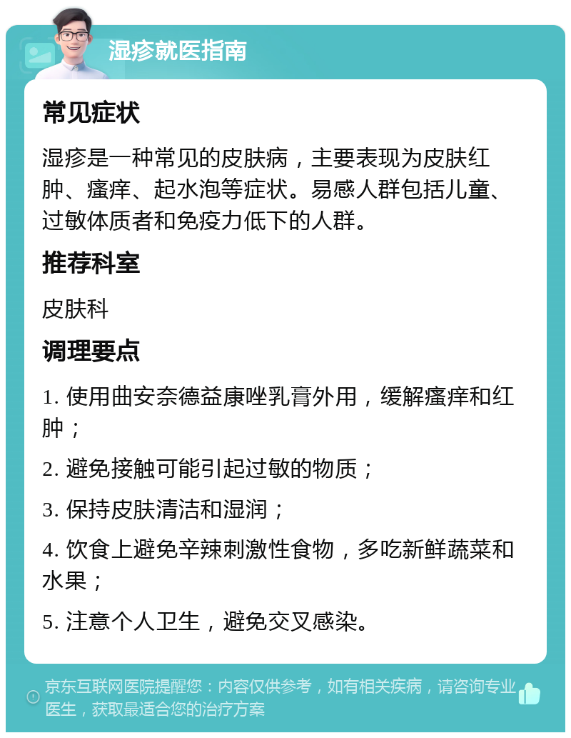 湿疹就医指南 常见症状 湿疹是一种常见的皮肤病，主要表现为皮肤红肿、瘙痒、起水泡等症状。易感人群包括儿童、过敏体质者和免疫力低下的人群。 推荐科室 皮肤科 调理要点 1. 使用曲安奈德益康唑乳膏外用，缓解瘙痒和红肿； 2. 避免接触可能引起过敏的物质； 3. 保持皮肤清洁和湿润； 4. 饮食上避免辛辣刺激性食物，多吃新鲜蔬菜和水果； 5. 注意个人卫生，避免交叉感染。