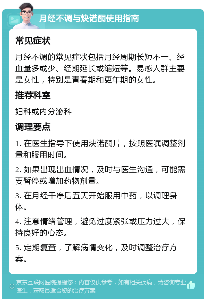 月经不调与炔诺酮使用指南 常见症状 月经不调的常见症状包括月经周期长短不一、经血量多或少、经期延长或缩短等。易感人群主要是女性，特别是青春期和更年期的女性。 推荐科室 妇科或内分泌科 调理要点 1. 在医生指导下使用炔诺酮片，按照医嘱调整剂量和服用时间。 2. 如果出现出血情况，及时与医生沟通，可能需要暂停或增加药物剂量。 3. 在月经干净后五天开始服用中药，以调理身体。 4. 注意情绪管理，避免过度紧张或压力过大，保持良好的心态。 5. 定期复查，了解病情变化，及时调整治疗方案。