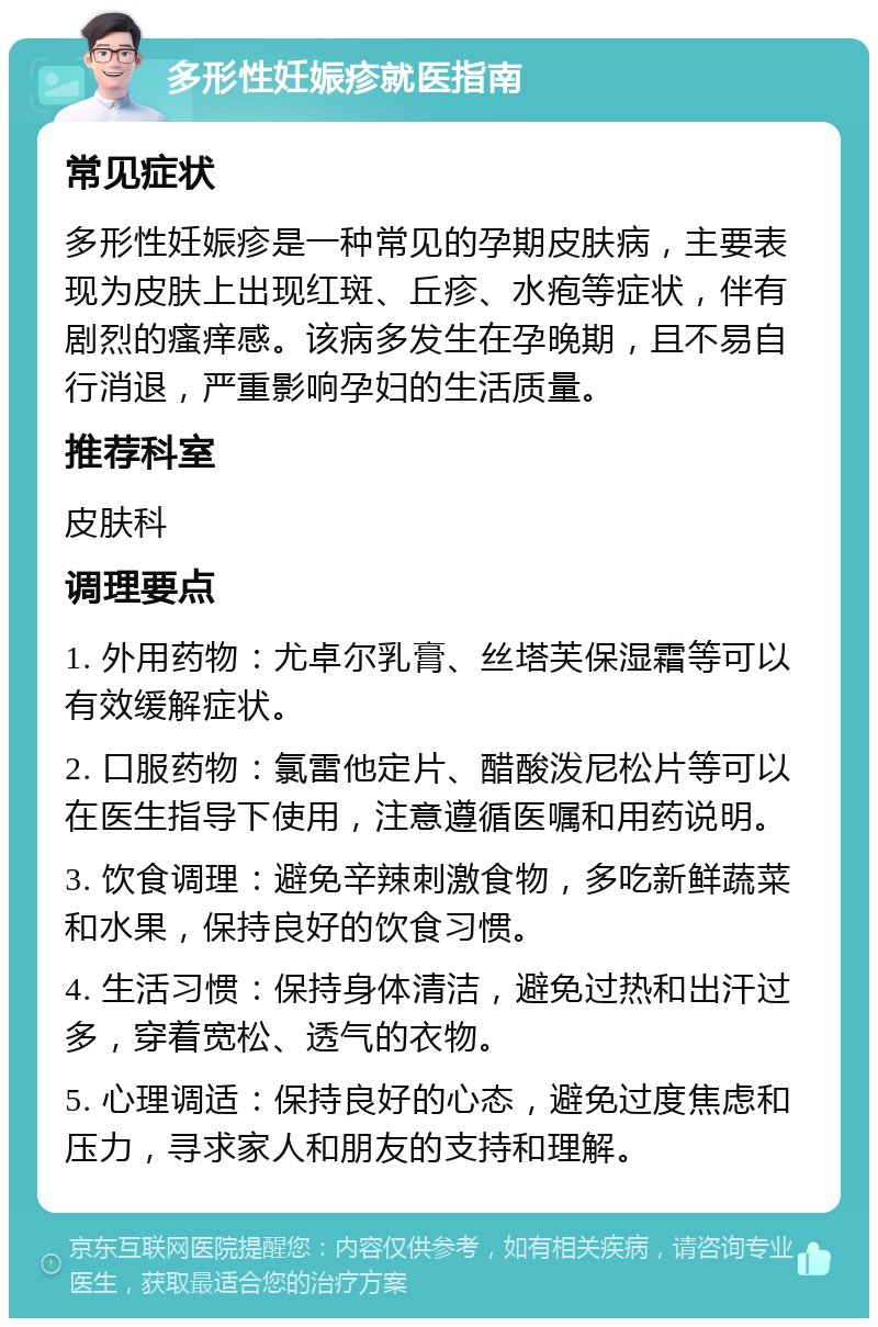 多形性妊娠疹就医指南 常见症状 多形性妊娠疹是一种常见的孕期皮肤病，主要表现为皮肤上出现红斑、丘疹、水疱等症状，伴有剧烈的瘙痒感。该病多发生在孕晚期，且不易自行消退，严重影响孕妇的生活质量。 推荐科室 皮肤科 调理要点 1. 外用药物：尤卓尔乳膏、丝塔芙保湿霜等可以有效缓解症状。 2. 口服药物：氯雷他定片、醋酸泼尼松片等可以在医生指导下使用，注意遵循医嘱和用药说明。 3. 饮食调理：避免辛辣刺激食物，多吃新鲜蔬菜和水果，保持良好的饮食习惯。 4. 生活习惯：保持身体清洁，避免过热和出汗过多，穿着宽松、透气的衣物。 5. 心理调适：保持良好的心态，避免过度焦虑和压力，寻求家人和朋友的支持和理解。