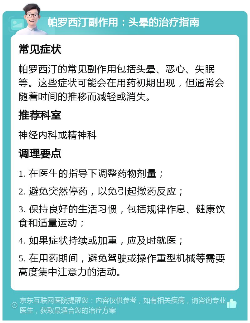 帕罗西汀副作用：头晕的治疗指南 常见症状 帕罗西汀的常见副作用包括头晕、恶心、失眠等。这些症状可能会在用药初期出现，但通常会随着时间的推移而减轻或消失。 推荐科室 神经内科或精神科 调理要点 1. 在医生的指导下调整药物剂量； 2. 避免突然停药，以免引起撤药反应； 3. 保持良好的生活习惯，包括规律作息、健康饮食和适量运动； 4. 如果症状持续或加重，应及时就医； 5. 在用药期间，避免驾驶或操作重型机械等需要高度集中注意力的活动。