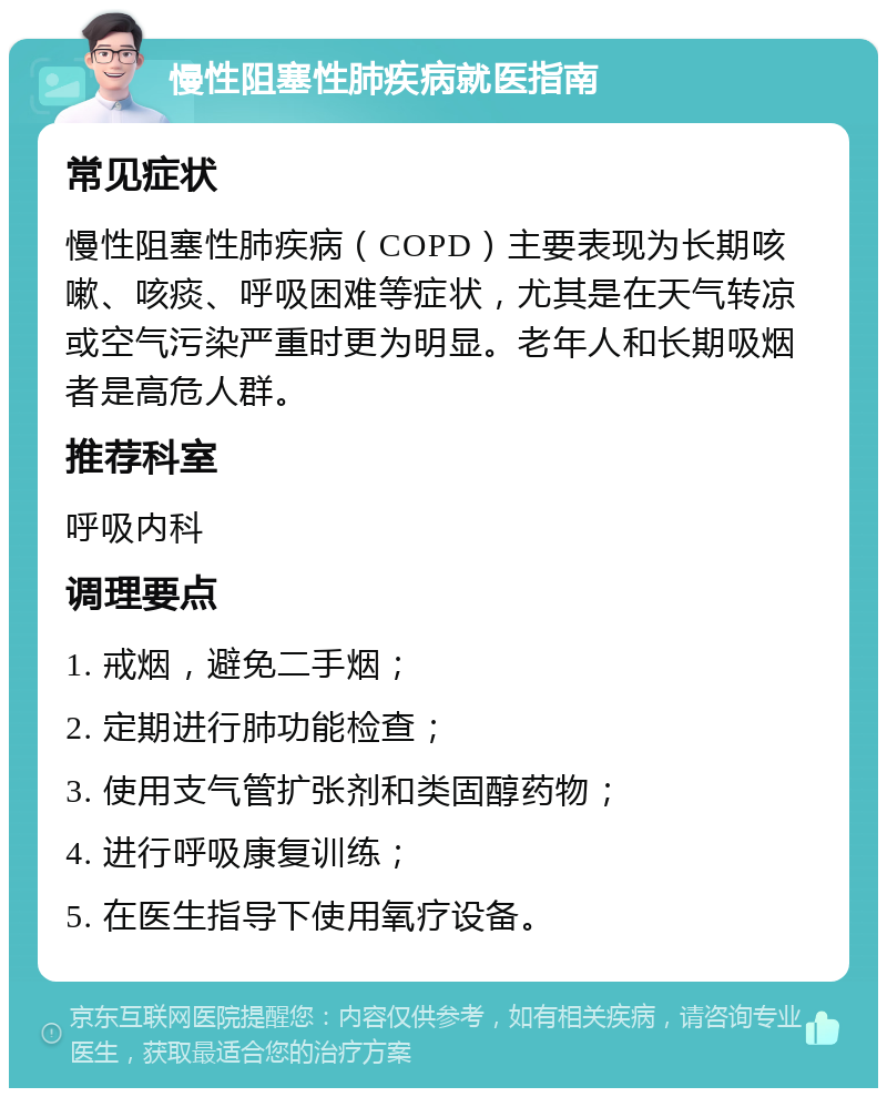 慢性阻塞性肺疾病就医指南 常见症状 慢性阻塞性肺疾病（COPD）主要表现为长期咳嗽、咳痰、呼吸困难等症状，尤其是在天气转凉或空气污染严重时更为明显。老年人和长期吸烟者是高危人群。 推荐科室 呼吸内科 调理要点 1. 戒烟，避免二手烟； 2. 定期进行肺功能检查； 3. 使用支气管扩张剂和类固醇药物； 4. 进行呼吸康复训练； 5. 在医生指导下使用氧疗设备。