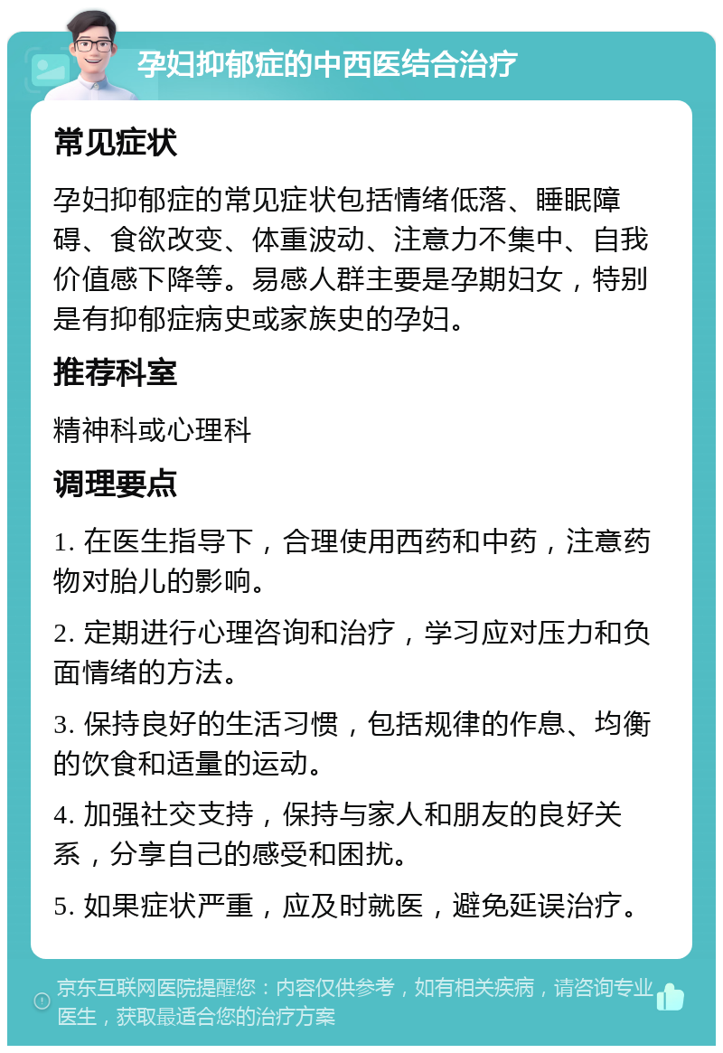 孕妇抑郁症的中西医结合治疗 常见症状 孕妇抑郁症的常见症状包括情绪低落、睡眠障碍、食欲改变、体重波动、注意力不集中、自我价值感下降等。易感人群主要是孕期妇女，特别是有抑郁症病史或家族史的孕妇。 推荐科室 精神科或心理科 调理要点 1. 在医生指导下，合理使用西药和中药，注意药物对胎儿的影响。 2. 定期进行心理咨询和治疗，学习应对压力和负面情绪的方法。 3. 保持良好的生活习惯，包括规律的作息、均衡的饮食和适量的运动。 4. 加强社交支持，保持与家人和朋友的良好关系，分享自己的感受和困扰。 5. 如果症状严重，应及时就医，避免延误治疗。