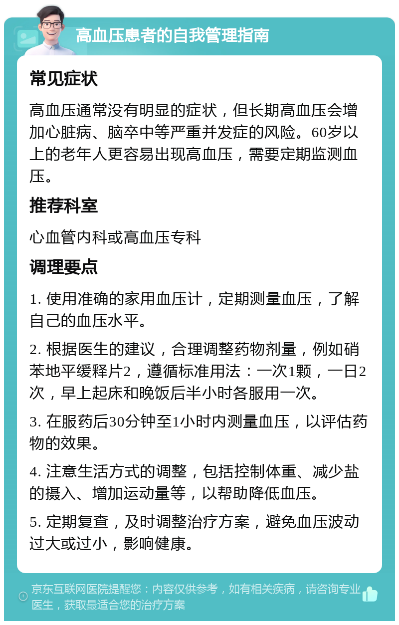 高血压患者的自我管理指南 常见症状 高血压通常没有明显的症状，但长期高血压会增加心脏病、脑卒中等严重并发症的风险。60岁以上的老年人更容易出现高血压，需要定期监测血压。 推荐科室 心血管内科或高血压专科 调理要点 1. 使用准确的家用血压计，定期测量血压，了解自己的血压水平。 2. 根据医生的建议，合理调整药物剂量，例如硝苯地平缓释片2，遵循标准用法：一次1颗，一日2次，早上起床和晚饭后半小时各服用一次。 3. 在服药后30分钟至1小时内测量血压，以评估药物的效果。 4. 注意生活方式的调整，包括控制体重、减少盐的摄入、增加运动量等，以帮助降低血压。 5. 定期复查，及时调整治疗方案，避免血压波动过大或过小，影响健康。