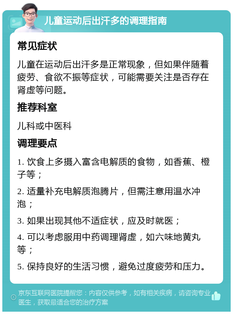 儿童运动后出汗多的调理指南 常见症状 儿童在运动后出汗多是正常现象，但如果伴随着疲劳、食欲不振等症状，可能需要关注是否存在肾虚等问题。 推荐科室 儿科或中医科 调理要点 1. 饮食上多摄入富含电解质的食物，如香蕉、橙子等； 2. 适量补充电解质泡腾片，但需注意用温水冲泡； 3. 如果出现其他不适症状，应及时就医； 4. 可以考虑服用中药调理肾虚，如六味地黄丸等； 5. 保持良好的生活习惯，避免过度疲劳和压力。