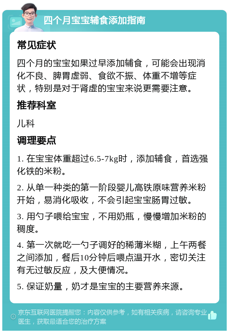 四个月宝宝辅食添加指南 常见症状 四个月的宝宝如果过早添加辅食，可能会出现消化不良、脾胃虚弱、食欲不振、体重不增等症状，特别是对于肾虚的宝宝来说更需要注意。 推荐科室 儿科 调理要点 1. 在宝宝体重超过6.5-7kg时，添加辅食，首选强化铁的米粉。 2. 从单一种类的第一阶段婴儿高铁原味营养米粉开始，易消化吸收，不会引起宝宝肠胃过敏。 3. 用勺子喂给宝宝，不用奶瓶，慢慢增加米粉的稠度。 4. 第一次就吃一勺子调好的稀薄米糊，上午两餐之间添加，餐后10分钟后喂点温开水，密切关注有无过敏反应，及大便情况。 5. 保证奶量，奶才是宝宝的主要营养来源。