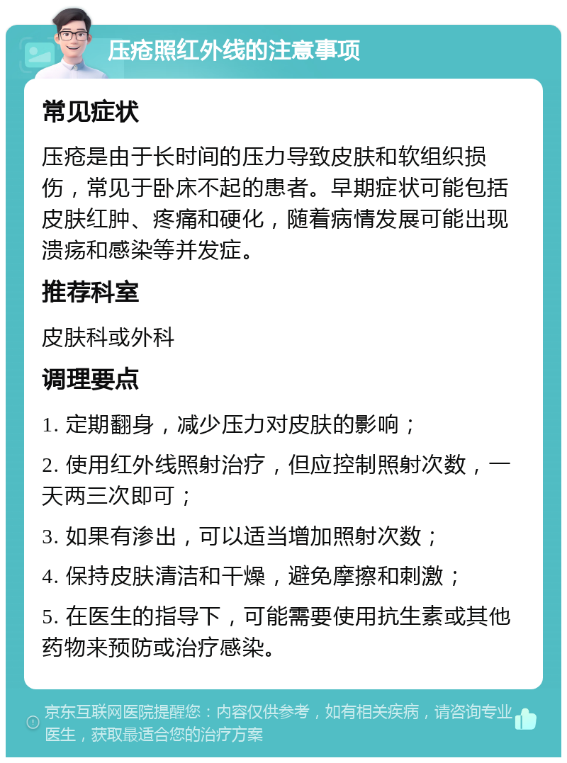 压疮照红外线的注意事项 常见症状 压疮是由于长时间的压力导致皮肤和软组织损伤，常见于卧床不起的患者。早期症状可能包括皮肤红肿、疼痛和硬化，随着病情发展可能出现溃疡和感染等并发症。 推荐科室 皮肤科或外科 调理要点 1. 定期翻身，减少压力对皮肤的影响； 2. 使用红外线照射治疗，但应控制照射次数，一天两三次即可； 3. 如果有渗出，可以适当增加照射次数； 4. 保持皮肤清洁和干燥，避免摩擦和刺激； 5. 在医生的指导下，可能需要使用抗生素或其他药物来预防或治疗感染。