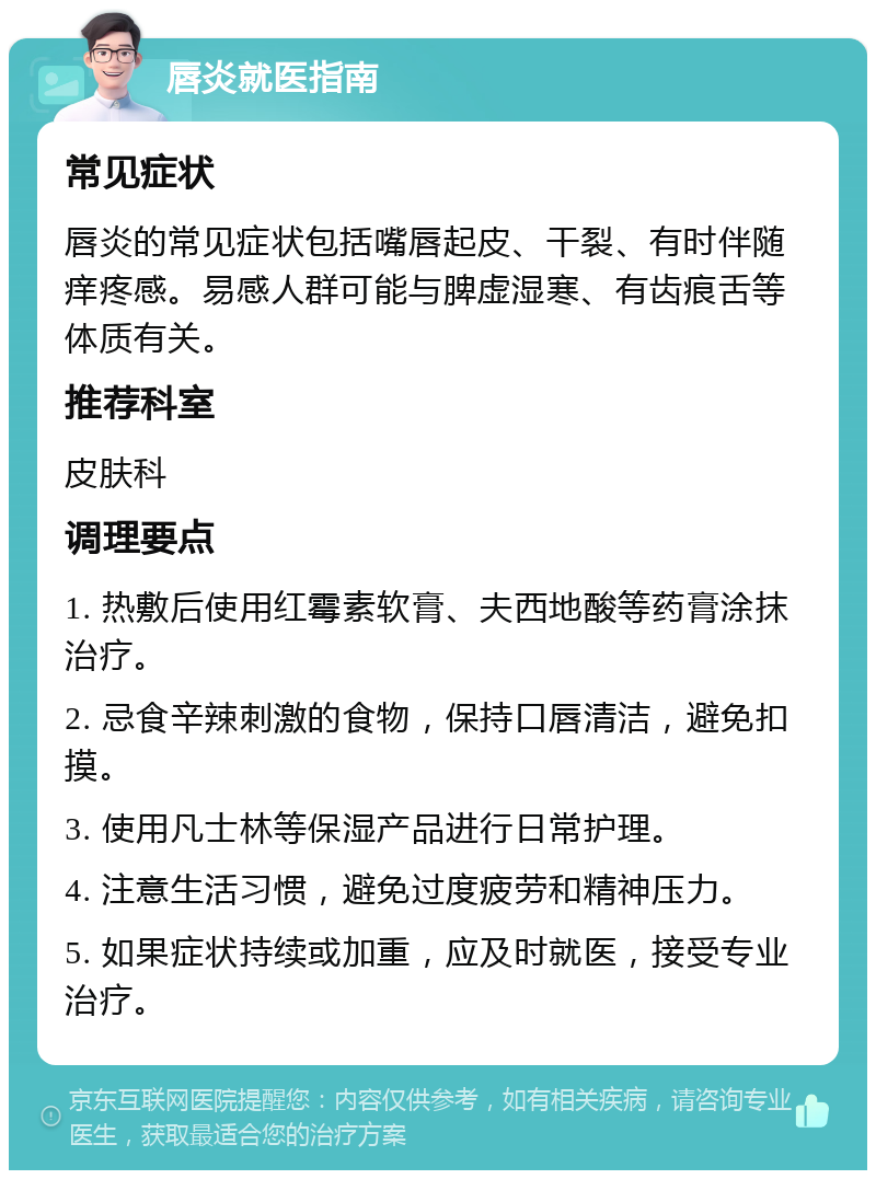 唇炎就医指南 常见症状 唇炎的常见症状包括嘴唇起皮、干裂、有时伴随痒疼感。易感人群可能与脾虚湿寒、有齿痕舌等体质有关。 推荐科室 皮肤科 调理要点 1. 热敷后使用红霉素软膏、夫西地酸等药膏涂抹治疗。 2. 忌食辛辣刺激的食物，保持口唇清洁，避免扣摸。 3. 使用凡士林等保湿产品进行日常护理。 4. 注意生活习惯，避免过度疲劳和精神压力。 5. 如果症状持续或加重，应及时就医，接受专业治疗。