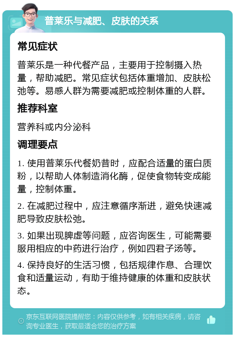 普莱乐与减肥、皮肤的关系 常见症状 普莱乐是一种代餐产品，主要用于控制摄入热量，帮助减肥。常见症状包括体重增加、皮肤松弛等。易感人群为需要减肥或控制体重的人群。 推荐科室 营养科或内分泌科 调理要点 1. 使用普莱乐代餐奶昔时，应配合适量的蛋白质粉，以帮助人体制造消化酶，促使食物转变成能量，控制体重。 2. 在减肥过程中，应注意循序渐进，避免快速减肥导致皮肤松弛。 3. 如果出现脾虚等问题，应咨询医生，可能需要服用相应的中药进行治疗，例如四君子汤等。 4. 保持良好的生活习惯，包括规律作息、合理饮食和适量运动，有助于维持健康的体重和皮肤状态。