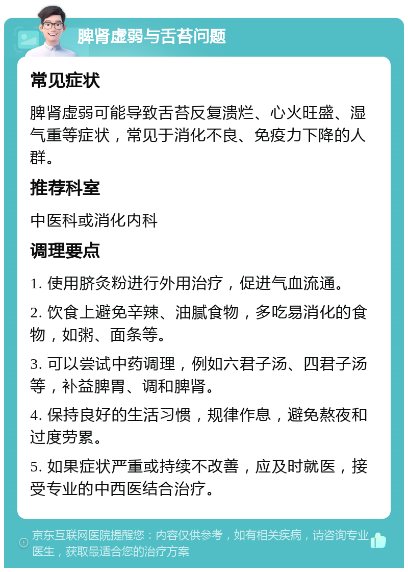 脾肾虚弱与舌苔问题 常见症状 脾肾虚弱可能导致舌苔反复溃烂、心火旺盛、湿气重等症状，常见于消化不良、免疫力下降的人群。 推荐科室 中医科或消化内科 调理要点 1. 使用脐灸粉进行外用治疗，促进气血流通。 2. 饮食上避免辛辣、油腻食物，多吃易消化的食物，如粥、面条等。 3. 可以尝试中药调理，例如六君子汤、四君子汤等，补益脾胃、调和脾肾。 4. 保持良好的生活习惯，规律作息，避免熬夜和过度劳累。 5. 如果症状严重或持续不改善，应及时就医，接受专业的中西医结合治疗。