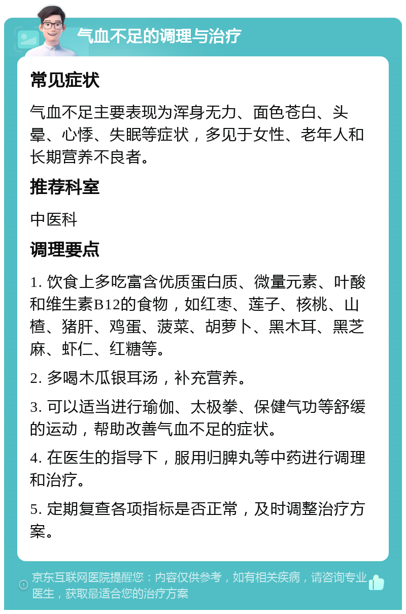 气血不足的调理与治疗 常见症状 气血不足主要表现为浑身无力、面色苍白、头晕、心悸、失眠等症状，多见于女性、老年人和长期营养不良者。 推荐科室 中医科 调理要点 1. 饮食上多吃富含优质蛋白质、微量元素、叶酸和维生素B12的食物，如红枣、莲子、核桃、山楂、猪肝、鸡蛋、菠菜、胡萝卜、黑木耳、黑芝麻、虾仁、红糖等。 2. 多喝木瓜银耳汤，补充营养。 3. 可以适当进行瑜伽、太极拳、保健气功等舒缓的运动，帮助改善气血不足的症状。 4. 在医生的指导下，服用归脾丸等中药进行调理和治疗。 5. 定期复查各项指标是否正常，及时调整治疗方案。