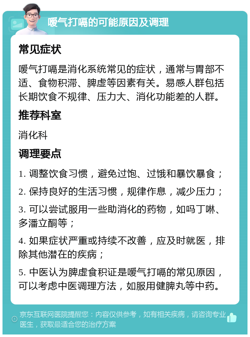 嗳气打嗝的可能原因及调理 常见症状 嗳气打嗝是消化系统常见的症状，通常与胃部不适、食物积滞、脾虚等因素有关。易感人群包括长期饮食不规律、压力大、消化功能差的人群。 推荐科室 消化科 调理要点 1. 调整饮食习惯，避免过饱、过饿和暴饮暴食； 2. 保持良好的生活习惯，规律作息，减少压力； 3. 可以尝试服用一些助消化的药物，如吗丁啉、多潘立酮等； 4. 如果症状严重或持续不改善，应及时就医，排除其他潜在的疾病； 5. 中医认为脾虚食积证是嗳气打嗝的常见原因，可以考虑中医调理方法，如服用健脾丸等中药。