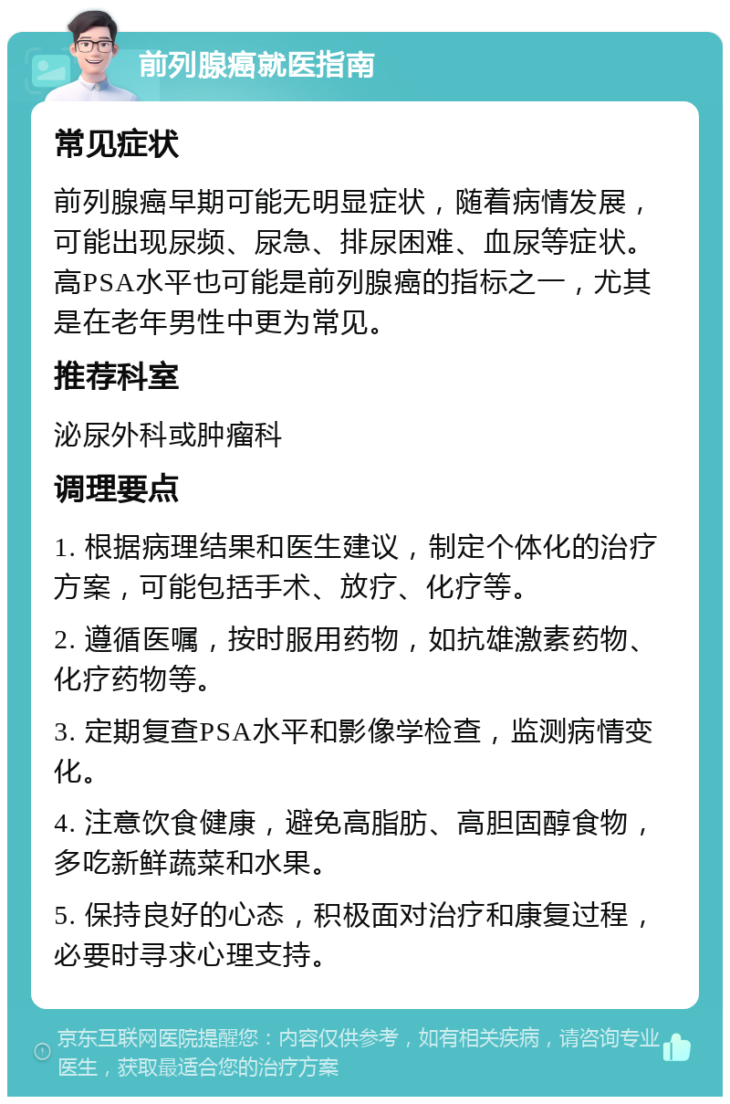 前列腺癌就医指南 常见症状 前列腺癌早期可能无明显症状，随着病情发展，可能出现尿频、尿急、排尿困难、血尿等症状。高PSA水平也可能是前列腺癌的指标之一，尤其是在老年男性中更为常见。 推荐科室 泌尿外科或肿瘤科 调理要点 1. 根据病理结果和医生建议，制定个体化的治疗方案，可能包括手术、放疗、化疗等。 2. 遵循医嘱，按时服用药物，如抗雄激素药物、化疗药物等。 3. 定期复查PSA水平和影像学检查，监测病情变化。 4. 注意饮食健康，避免高脂肪、高胆固醇食物，多吃新鲜蔬菜和水果。 5. 保持良好的心态，积极面对治疗和康复过程，必要时寻求心理支持。