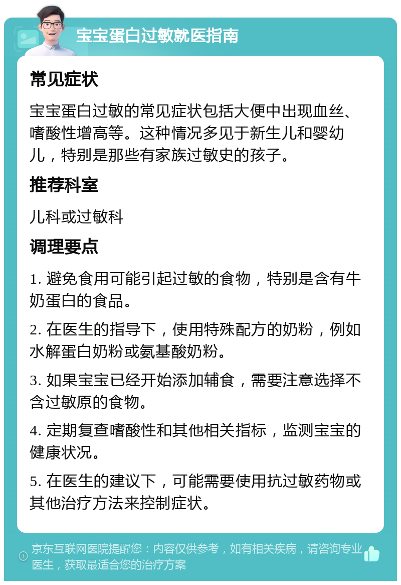 宝宝蛋白过敏就医指南 常见症状 宝宝蛋白过敏的常见症状包括大便中出现血丝、嗜酸性增高等。这种情况多见于新生儿和婴幼儿，特别是那些有家族过敏史的孩子。 推荐科室 儿科或过敏科 调理要点 1. 避免食用可能引起过敏的食物，特别是含有牛奶蛋白的食品。 2. 在医生的指导下，使用特殊配方的奶粉，例如水解蛋白奶粉或氨基酸奶粉。 3. 如果宝宝已经开始添加辅食，需要注意选择不含过敏原的食物。 4. 定期复查嗜酸性和其他相关指标，监测宝宝的健康状况。 5. 在医生的建议下，可能需要使用抗过敏药物或其他治疗方法来控制症状。