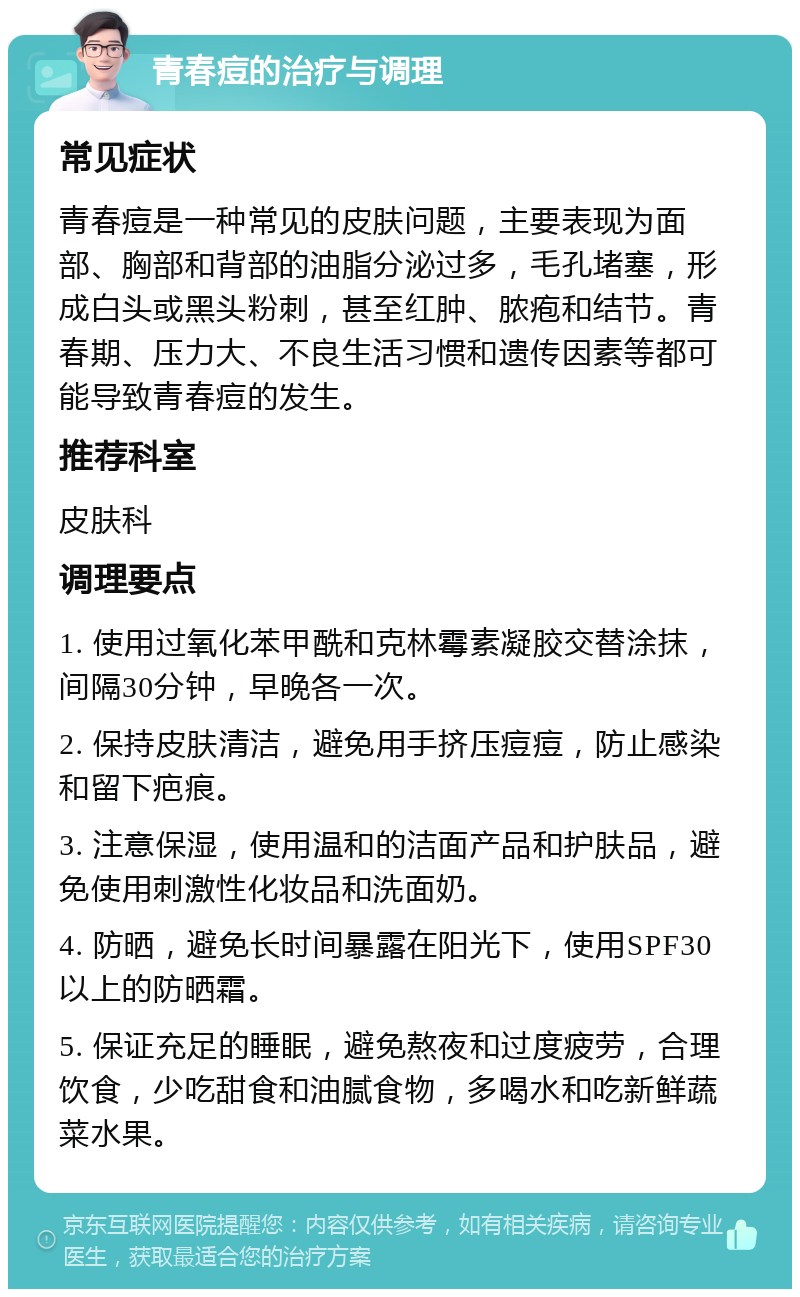 青春痘的治疗与调理 常见症状 青春痘是一种常见的皮肤问题，主要表现为面部、胸部和背部的油脂分泌过多，毛孔堵塞，形成白头或黑头粉刺，甚至红肿、脓疱和结节。青春期、压力大、不良生活习惯和遗传因素等都可能导致青春痘的发生。 推荐科室 皮肤科 调理要点 1. 使用过氧化苯甲酰和克林霉素凝胶交替涂抹，间隔30分钟，早晚各一次。 2. 保持皮肤清洁，避免用手挤压痘痘，防止感染和留下疤痕。 3. 注意保湿，使用温和的洁面产品和护肤品，避免使用刺激性化妆品和洗面奶。 4. 防晒，避免长时间暴露在阳光下，使用SPF30以上的防晒霜。 5. 保证充足的睡眠，避免熬夜和过度疲劳，合理饮食，少吃甜食和油腻食物，多喝水和吃新鲜蔬菜水果。