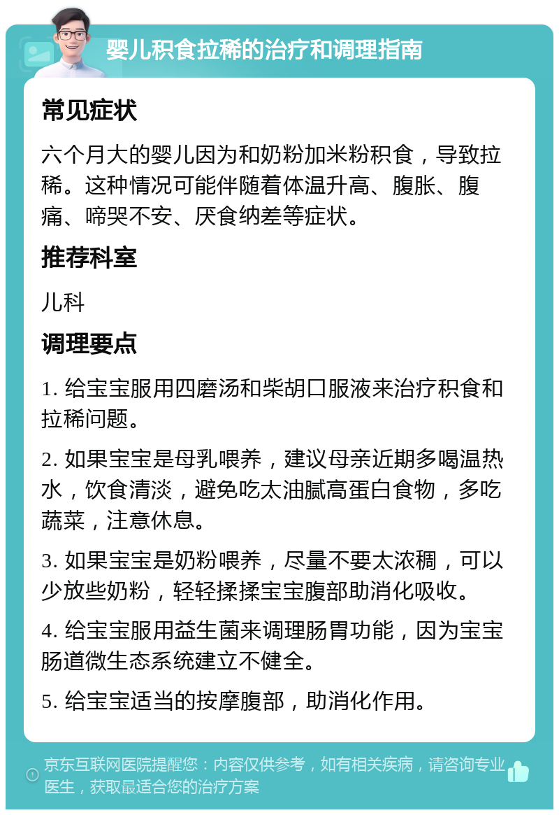 婴儿积食拉稀的治疗和调理指南 常见症状 六个月大的婴儿因为和奶粉加米粉积食，导致拉稀。这种情况可能伴随着体温升高、腹胀、腹痛、啼哭不安、厌食纳差等症状。 推荐科室 儿科 调理要点 1. 给宝宝服用四磨汤和柴胡口服液来治疗积食和拉稀问题。 2. 如果宝宝是母乳喂养，建议母亲近期多喝温热水，饮食清淡，避免吃太油腻高蛋白食物，多吃蔬菜，注意休息。 3. 如果宝宝是奶粉喂养，尽量不要太浓稠，可以少放些奶粉，轻轻揉揉宝宝腹部助消化吸收。 4. 给宝宝服用益生菌来调理肠胃功能，因为宝宝肠道微生态系统建立不健全。 5. 给宝宝适当的按摩腹部，助消化作用。