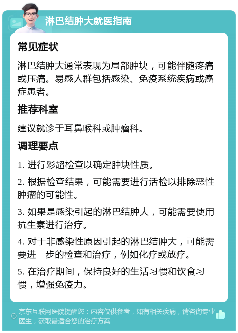 淋巴结肿大就医指南 常见症状 淋巴结肿大通常表现为局部肿块，可能伴随疼痛或压痛。易感人群包括感染、免疫系统疾病或癌症患者。 推荐科室 建议就诊于耳鼻喉科或肿瘤科。 调理要点 1. 进行彩超检查以确定肿块性质。 2. 根据检查结果，可能需要进行活检以排除恶性肿瘤的可能性。 3. 如果是感染引起的淋巴结肿大，可能需要使用抗生素进行治疗。 4. 对于非感染性原因引起的淋巴结肿大，可能需要进一步的检查和治疗，例如化疗或放疗。 5. 在治疗期间，保持良好的生活习惯和饮食习惯，增强免疫力。