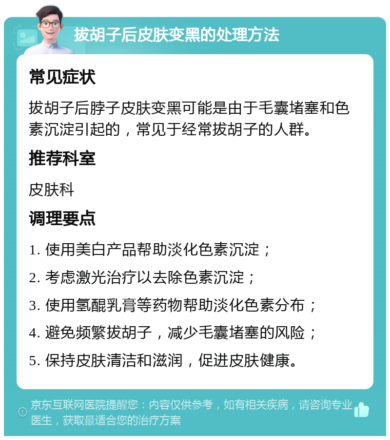 拔胡子后皮肤变黑的处理方法 常见症状 拔胡子后脖子皮肤变黑可能是由于毛囊堵塞和色素沉淀引起的，常见于经常拔胡子的人群。 推荐科室 皮肤科 调理要点 1. 使用美白产品帮助淡化色素沉淀； 2. 考虑激光治疗以去除色素沉淀； 3. 使用氢醌乳膏等药物帮助淡化色素分布； 4. 避免频繁拔胡子，减少毛囊堵塞的风险； 5. 保持皮肤清洁和滋润，促进皮肤健康。