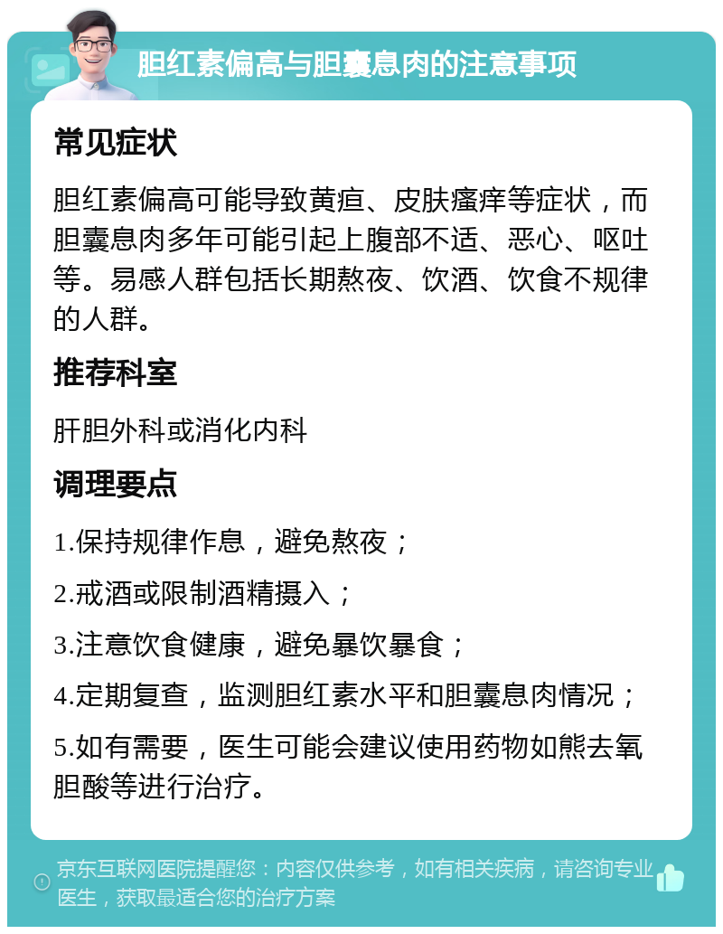 胆红素偏高与胆囊息肉的注意事项 常见症状 胆红素偏高可能导致黄疸、皮肤瘙痒等症状，而胆囊息肉多年可能引起上腹部不适、恶心、呕吐等。易感人群包括长期熬夜、饮酒、饮食不规律的人群。 推荐科室 肝胆外科或消化内科 调理要点 1.保持规律作息，避免熬夜； 2.戒酒或限制酒精摄入； 3.注意饮食健康，避免暴饮暴食； 4.定期复查，监测胆红素水平和胆囊息肉情况； 5.如有需要，医生可能会建议使用药物如熊去氧胆酸等进行治疗。